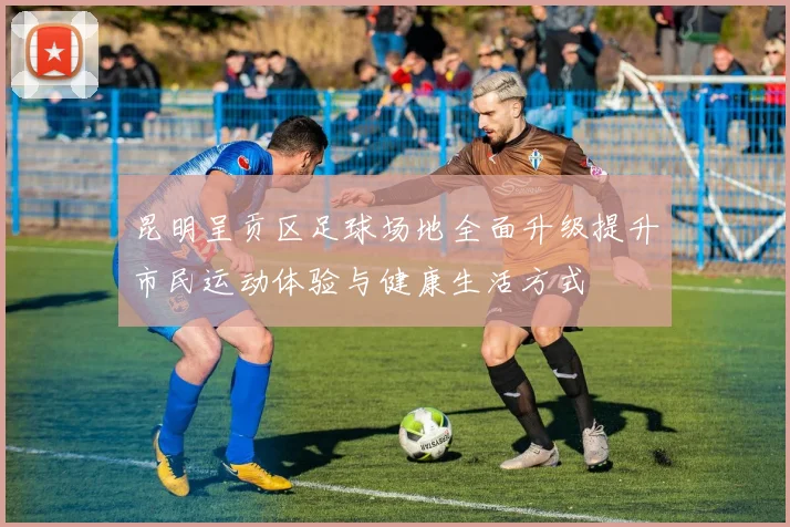 昆明呈贡区足球场地全面升级提升市民运动体验与健康生活方式