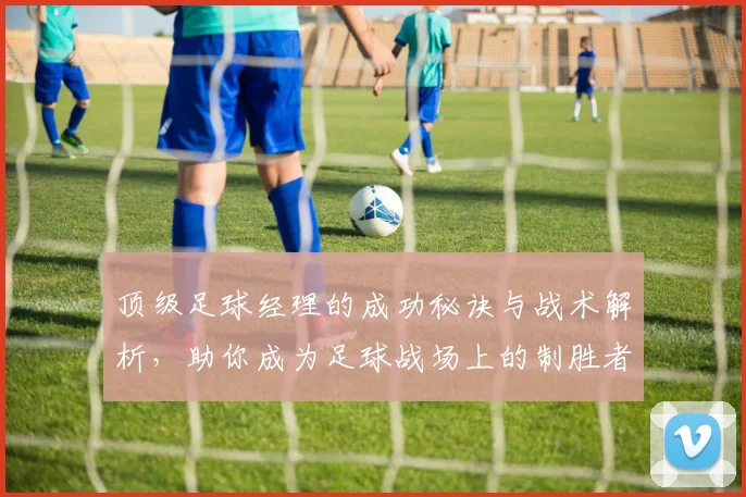 顶级足球经理的成功秘诀与战术解析，助你成为足球战场上的制胜者