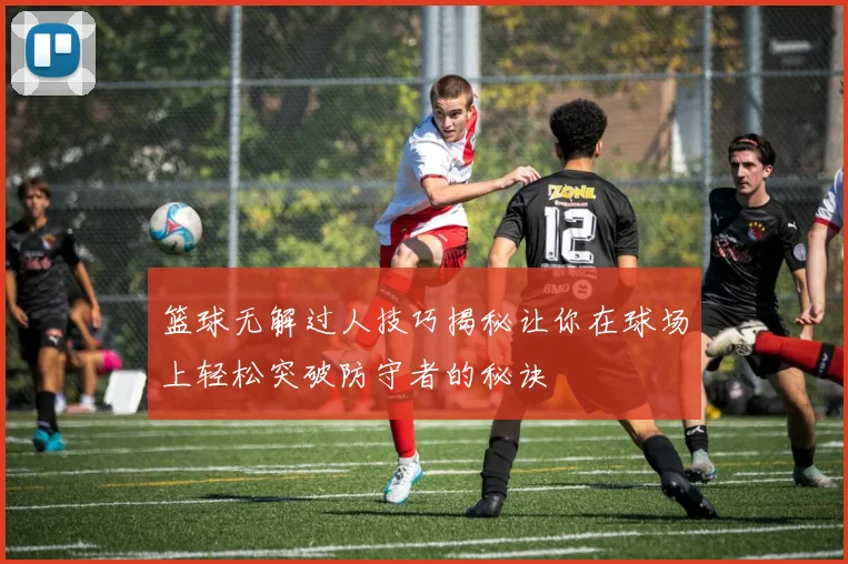 篮球无解过人技巧揭秘让你在球场上轻松突破防守者的秘诀