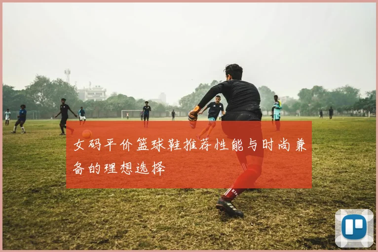 女码平价篮球鞋推荐性能与时尚兼备的理想选择