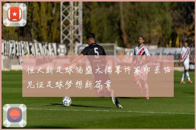 恒大新足球场盛大揭幕许家印亲临见证足球梦想新篇章